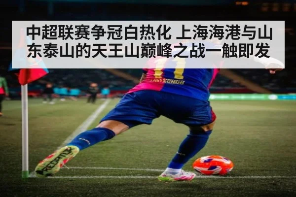 中超联赛争冠白热化 上海海港与山东泰山的天王山巅峰之战一触即发