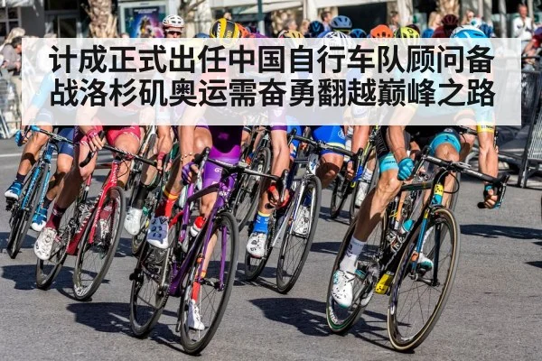 计成正式出任中国自行车队顾问备战洛杉矶奥运需奋勇翻越巅峰之路